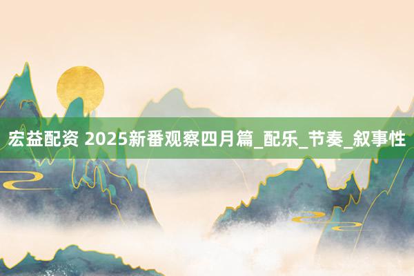 宏益配资 2025新番观察四月篇_配乐_节奏_叙事性