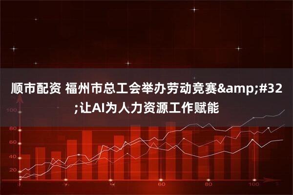 顺市配资 福州市总工会举办劳动竞赛 让AI为人力资源工作赋能