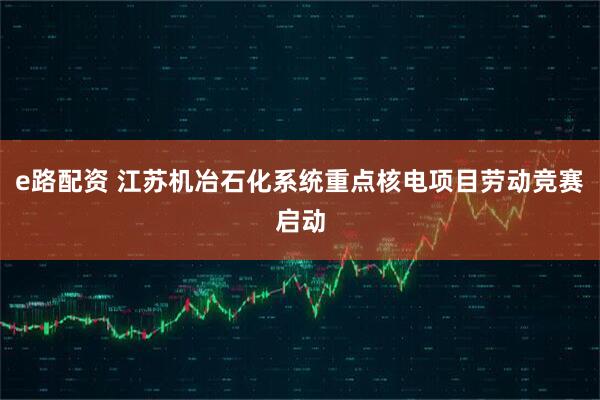e路配资 江苏机冶石化系统重点核电项目劳动竞赛启动