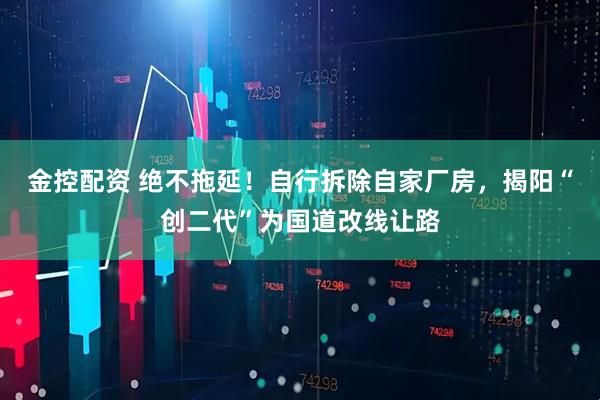 金控配资 绝不拖延！自行拆除自家厂房，揭阳“创二代”为国道改线让路