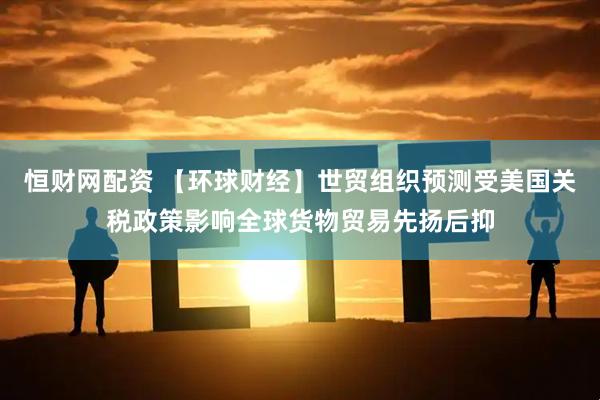 恒财网配资 【环球财经】世贸组织预测受美国关税政策影响全球货物贸易先扬后抑