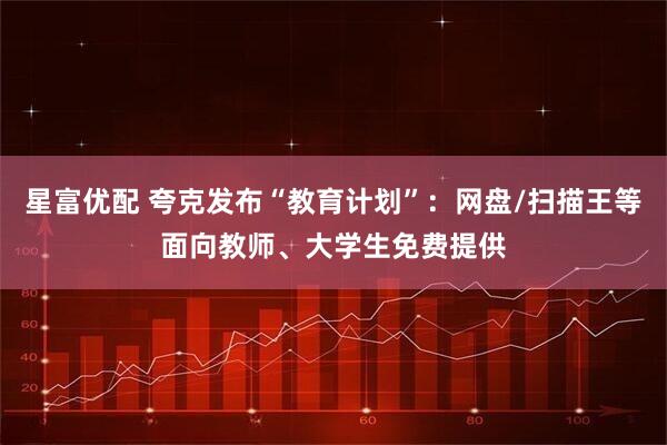 星富优配 夸克发布“教育计划”：网盘/扫描王等面向教师、大学生免费提供