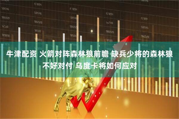 牛津配资 火箭对阵森林狼前瞻 缺兵少将的森林狼不好对付 乌度卡将如何应对
